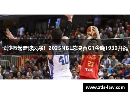长沙掀起篮球风暴！2025NBL总决赛G1今晚1930开战