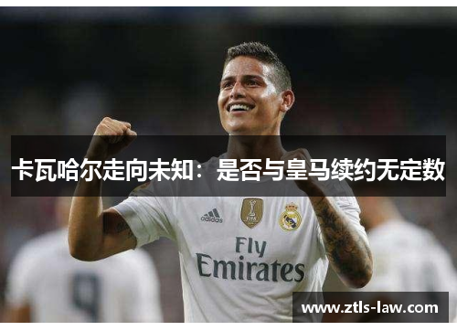 卡瓦哈尔走向未知：是否与皇马续约无定数